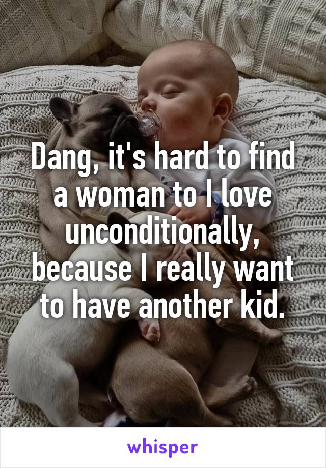 Dang, it's hard to find a woman to I love unconditionally, because I really want to have another kid.