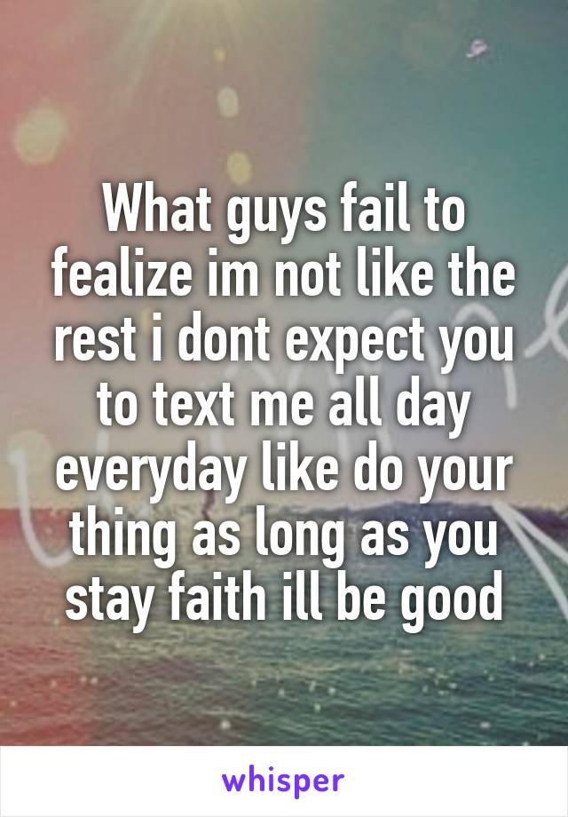 What guys fail to fealize im not like the rest i dont expect you to text me all day everyday like do your thing as long as you stay faith ill be good