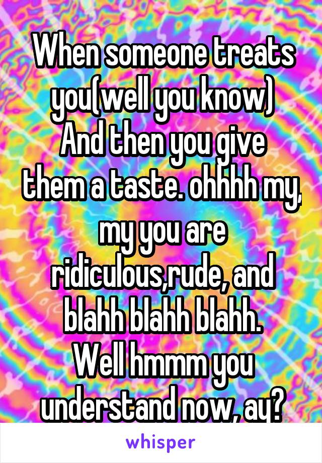 When someone treats you(well you know)
And then you give them a taste. ohhhh my, my you are ridiculous,rude, and blahh blahh blahh.
Well hmmm you understand now, ay?