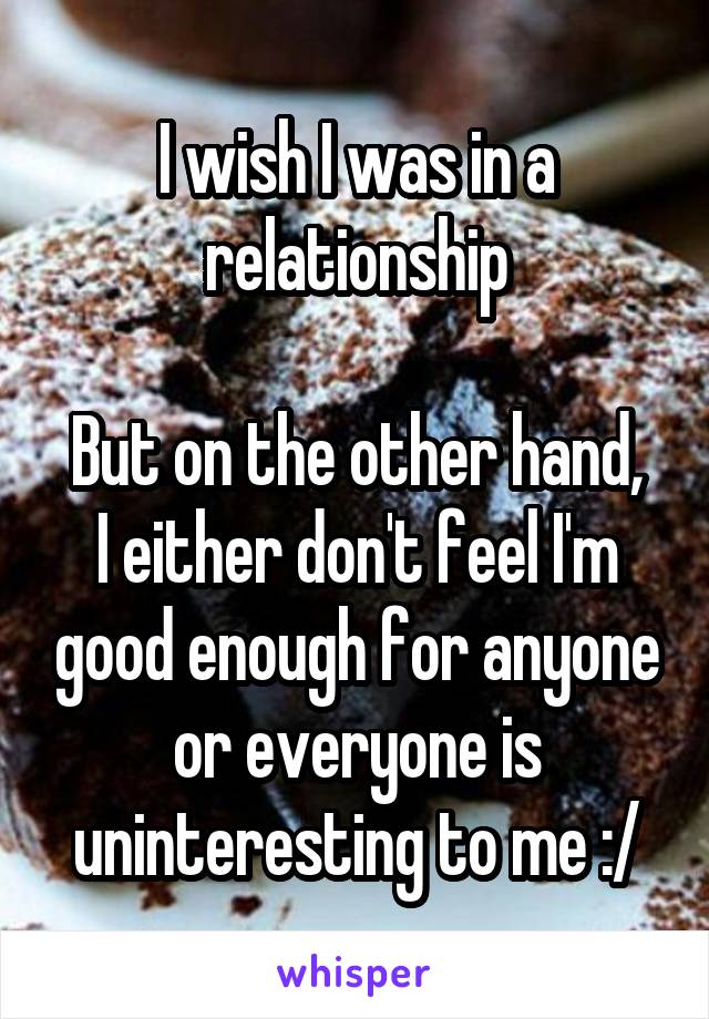 I wish I was in a relationship

But on the other hand, I either don't feel I'm good enough for anyone or everyone is uninteresting to me :/