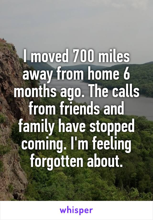 I moved 700 miles away from home 6 months ago. The calls from friends and family have stopped coming. I'm feeling forgotten about.