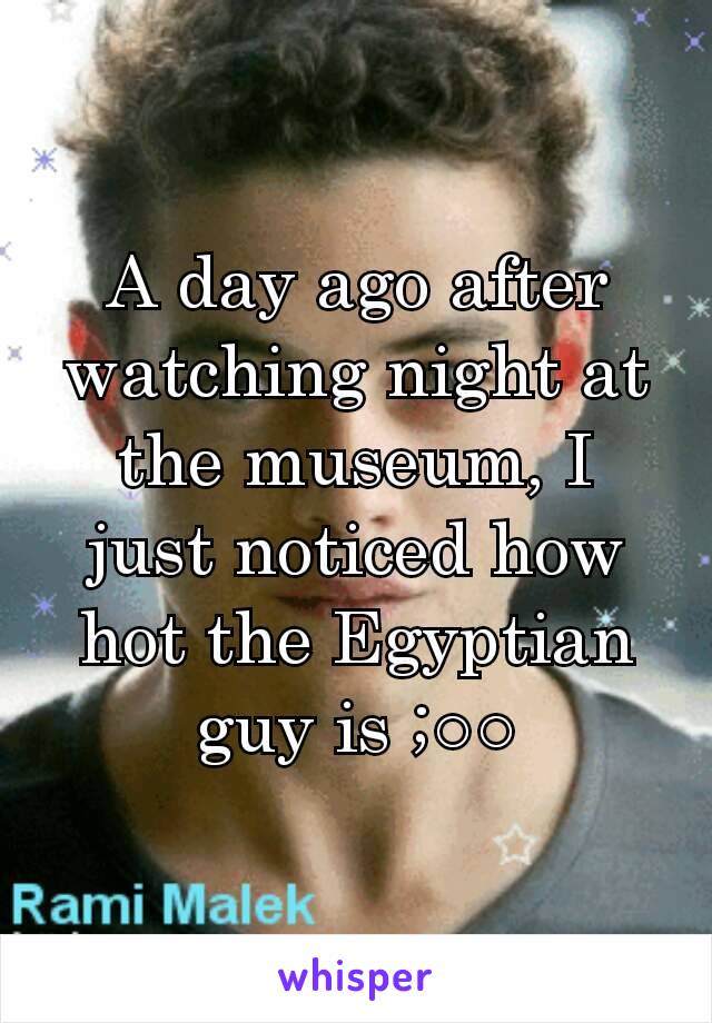 A day ago after watching night at the museum, I just noticed how hot the Egyptian guy is ;○○