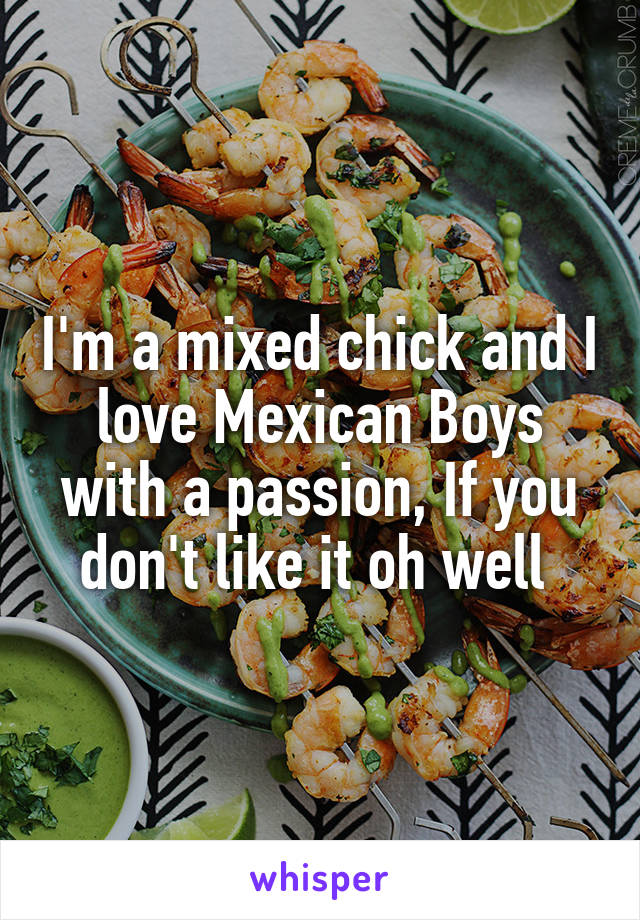 I'm a mixed chick and I love Mexican Boys with a passion, If you don't like it oh well 