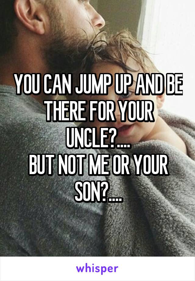 YOU CAN JUMP UP AND BE THERE FOR YOUR UNCLE?....
BUT NOT ME OR YOUR SON?....