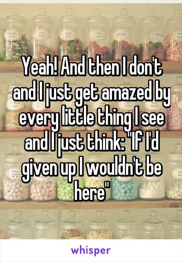 Yeah! And then I don't and I just get amazed by every little thing I see and I just think: "If I'd given up I wouldn't be here"