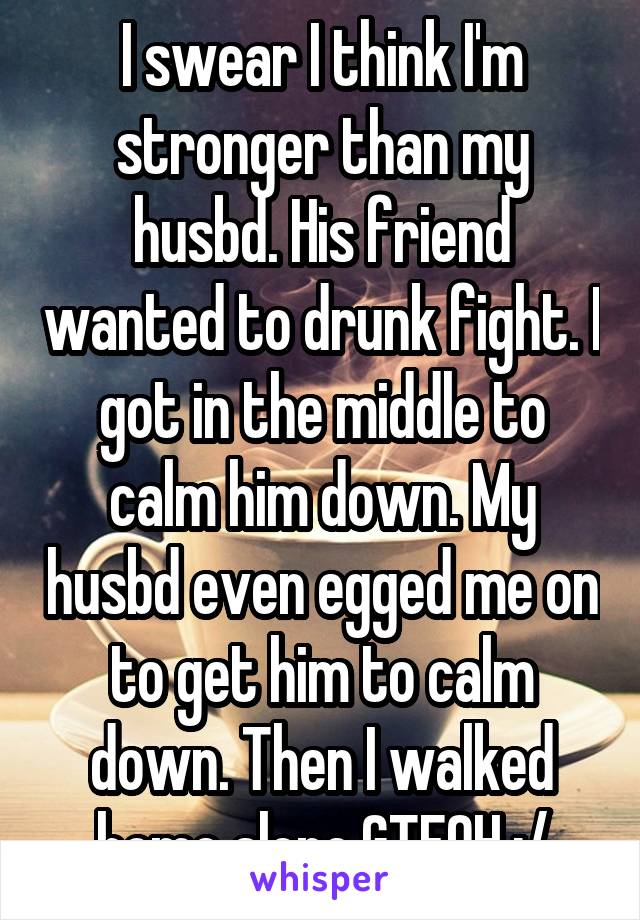 I swear I think I'm stronger than my husbd. His friend wanted to drunk fight. I got in the middle to calm him down. My husbd even egged me on to get him to calm down. Then I walked home alone.GTFOH :/