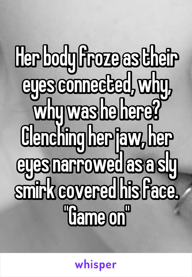 Her body froze as their eyes connected, why, why was he here? Clenching her jaw, her eyes narrowed as a sly smirk covered his face. "Game on"