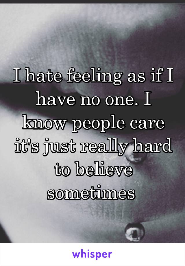 I hate feeling as if I have no one. I know people care it's just really hard to believe sometimes 