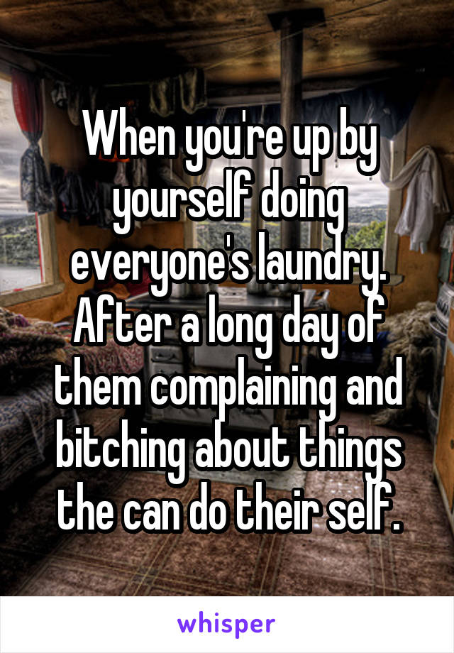 When you're up by yourself doing everyone's laundry. After a long day of them complaining and bitching about things the can do their self.