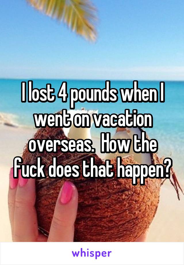 I lost 4 pounds when I went on vacation overseas.  How the fuck does that happen?