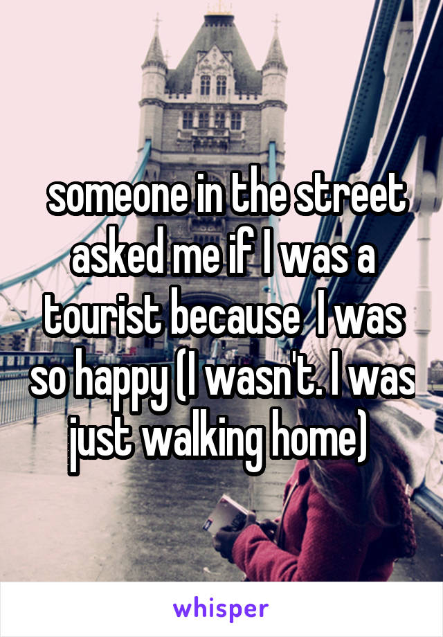  someone in the street asked me if I was a tourist because  I was so happy (I wasn't. I was just walking home) 