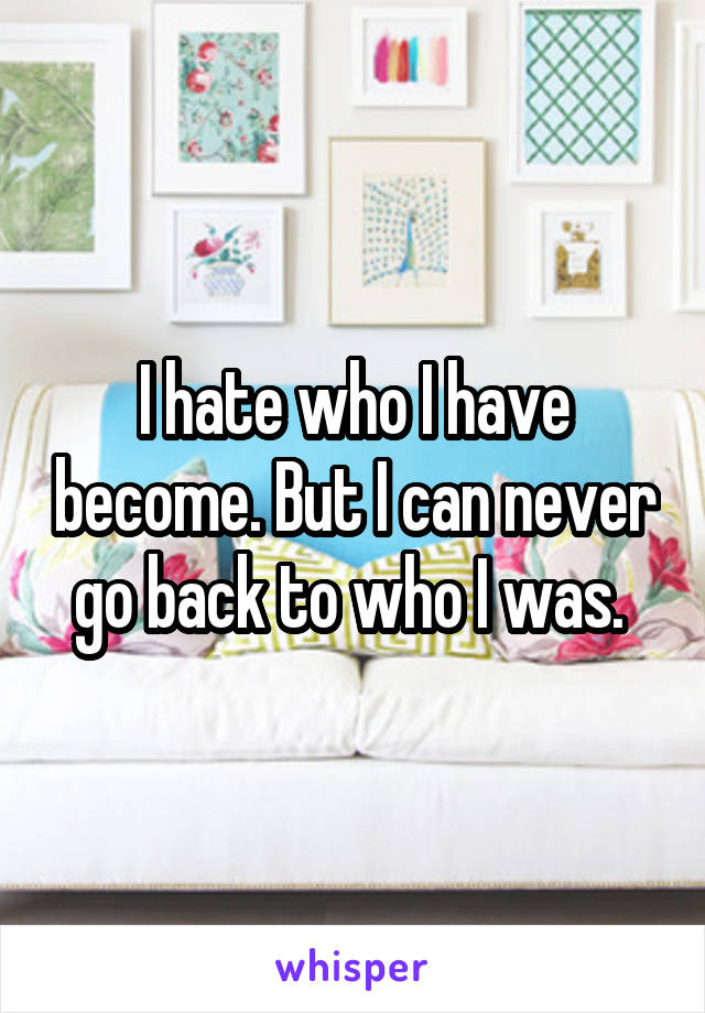 I hate who I have become. But I can never go back to who I was. 