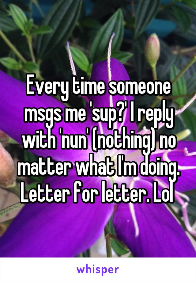 Every time someone msgs me 'sup?' I reply with 'nun' (nothing) no matter what I'm doing. Letter for letter. Lol 