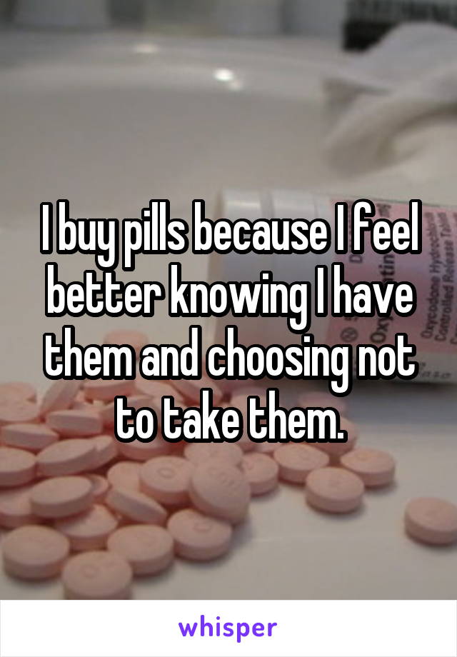 I buy pills because I feel better knowing I have them and choosing not to take them.