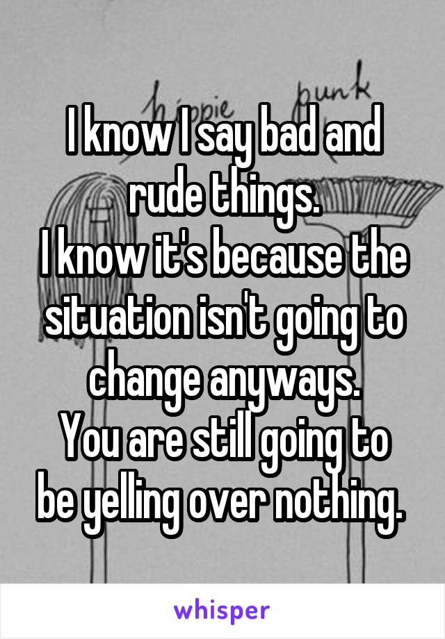 I know I say bad and rude things.
I know it's because the situation isn't going to change anyways.
You are still going to be yelling over nothing. 