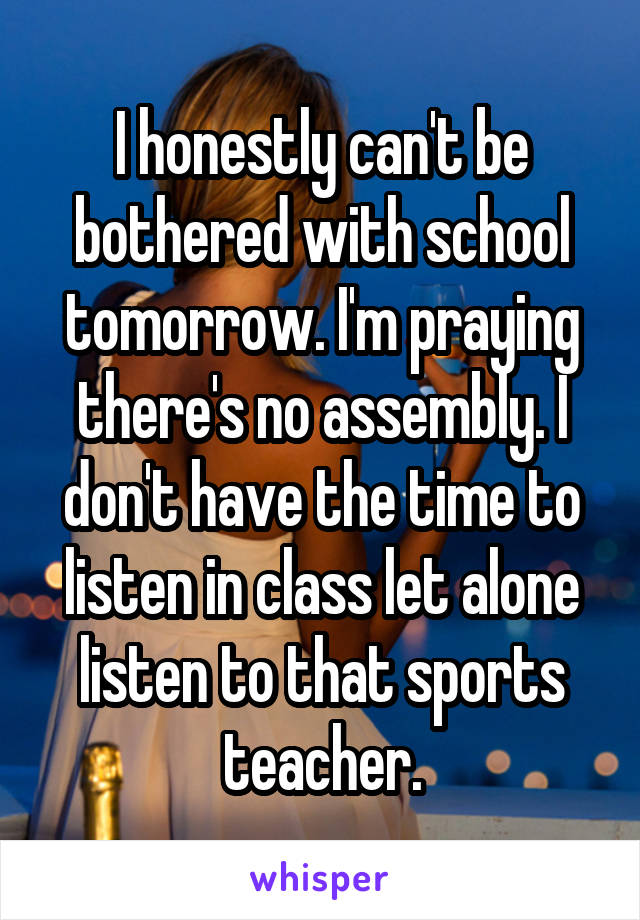 I honestly can't be bothered with school tomorrow. I'm praying there's no assembly. I don't have the time to listen in class let alone listen to that sports teacher.