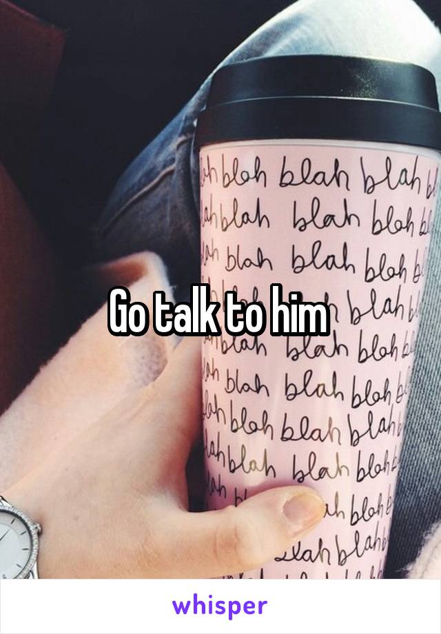 Go talk to him 