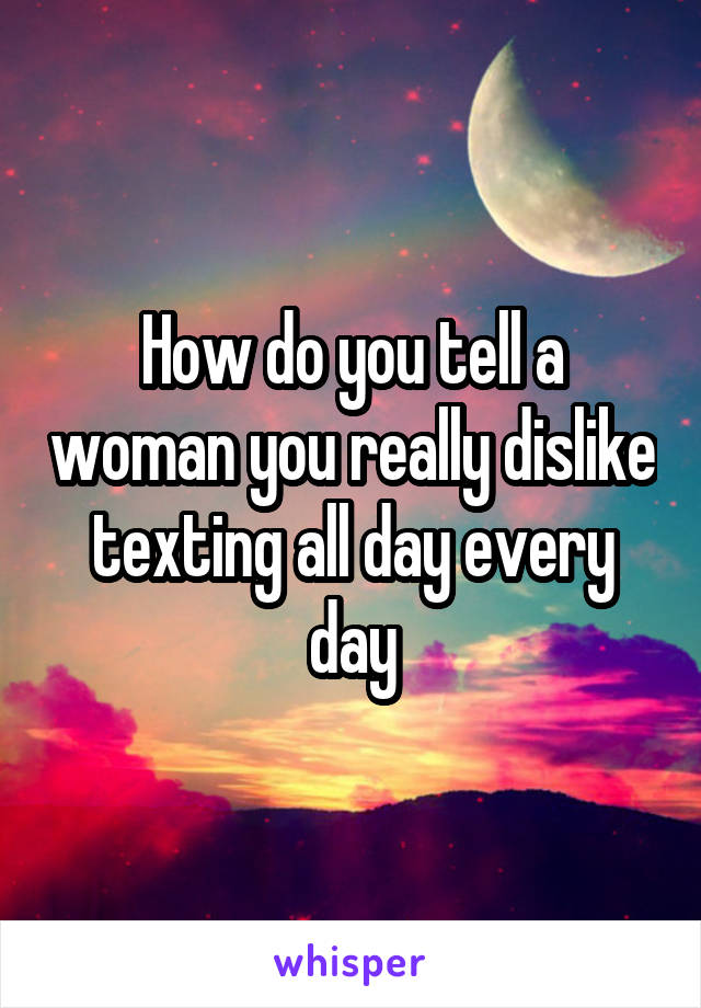 How do you tell a woman you really dislike texting all day every day