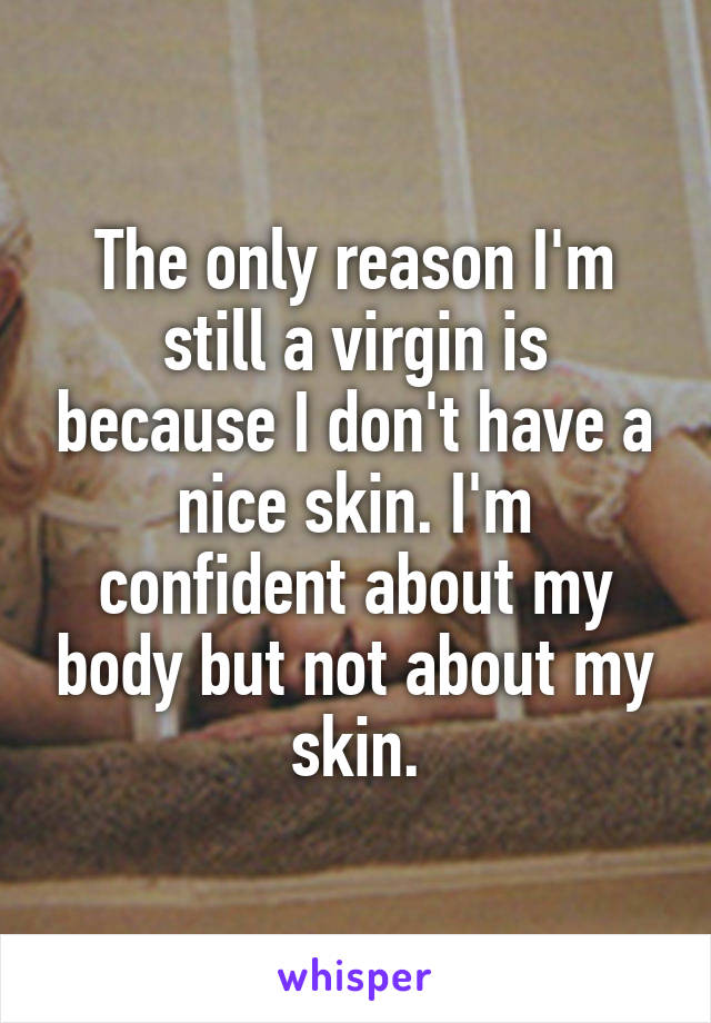 The only reason I'm still a virgin is because I don't have a nice skin. I'm confident about my body but not about my skin.