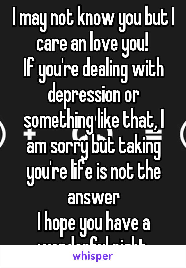 I may not know you but I care an love you! 
If you're dealing with depression or something like that, I am sorry but taking you're life is not the answer
I hope you have a wonderful night 