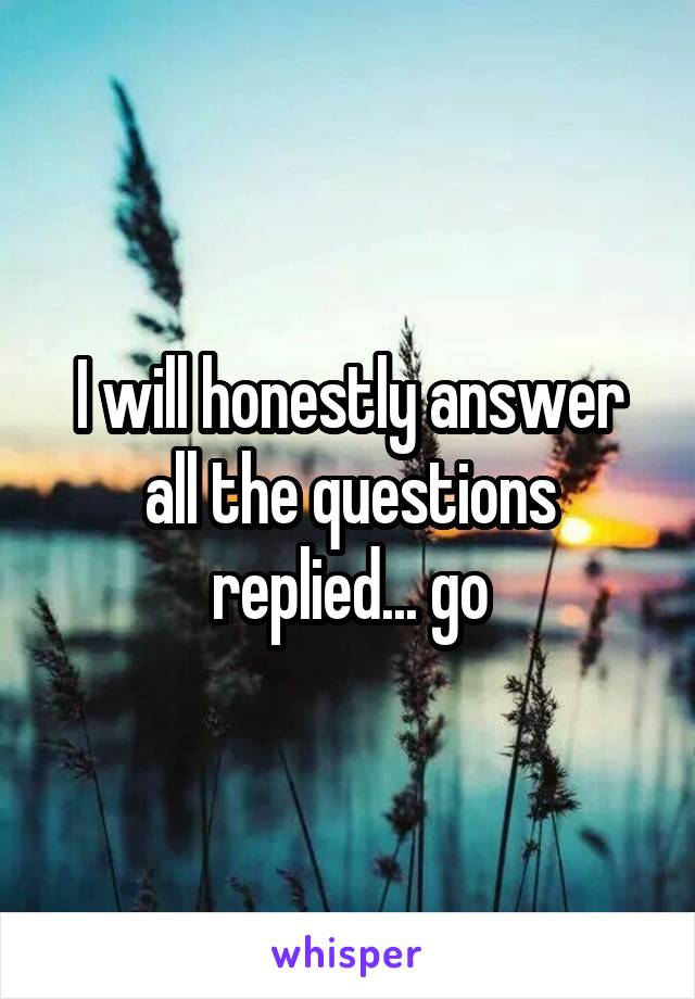 I will honestly answer all the questions replied... go