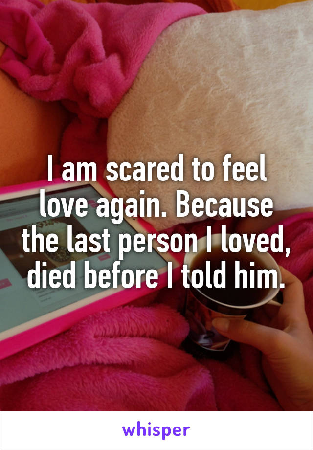 I am scared to feel love again. Because the last person I loved, died before I told him.