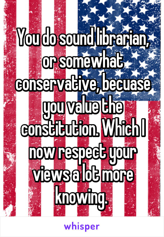 You do sound librarian, or somewhat conservative, becuase you value the constitution. Which I now respect your views a lot more knowing. 