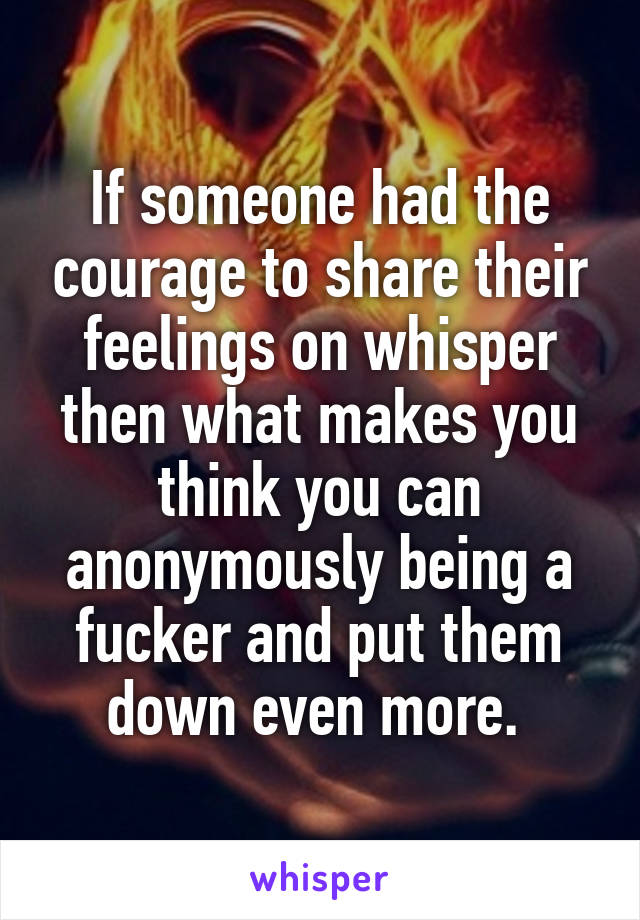 If someone had the courage to share their feelings on whisper then what makes you think you can anonymously being a fucker and put them down even more. 