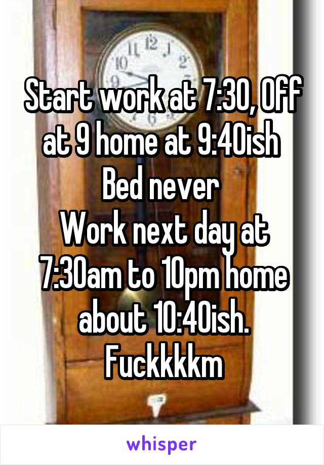 Start work at 7:30, Off at 9 home at 9:40ish 
Bed never 
Work next day at 7:30am to 10pm home about 10:40ish.
Fuckkkkm