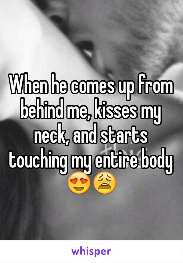 When he comes up from behind me, kisses my neck, and starts touching my entire body 😍😩