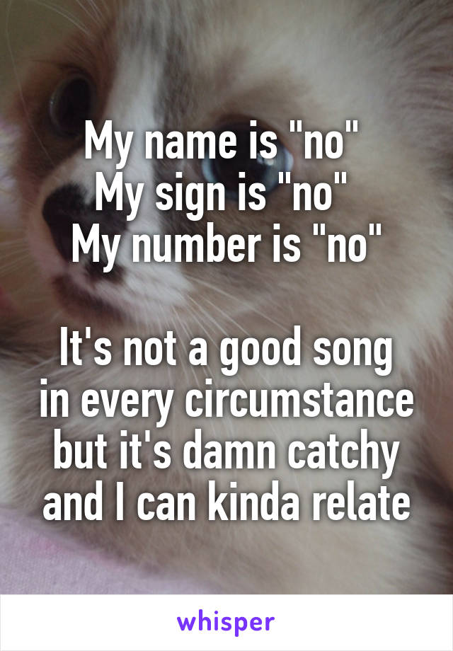 My name is "no" 
My sign is "no" 
My number is "no"

It's not a good song in every circumstance but it's damn catchy and I can kinda relate