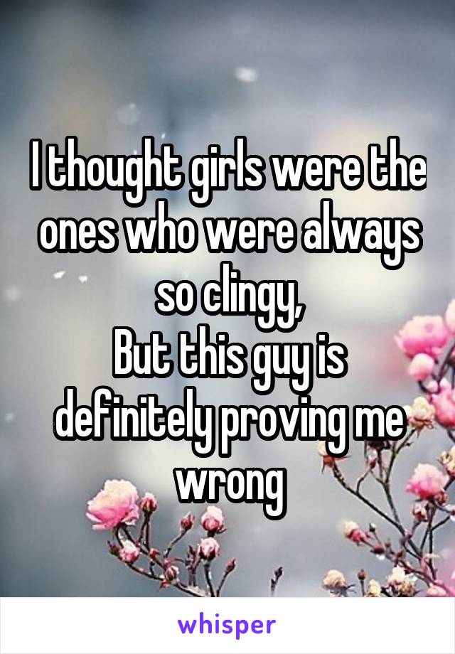 I thought girls were the ones who were always so clingy,
But this guy is definitely proving me wrong