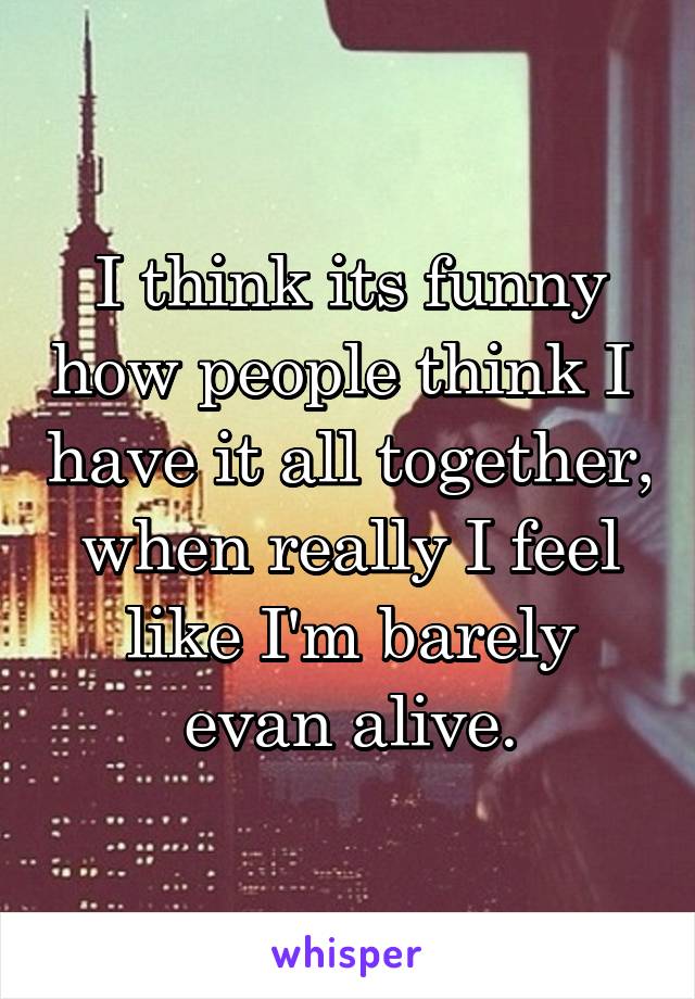 I think its funny how people think I  have it all together, when really I feel like I'm barely evan alive.