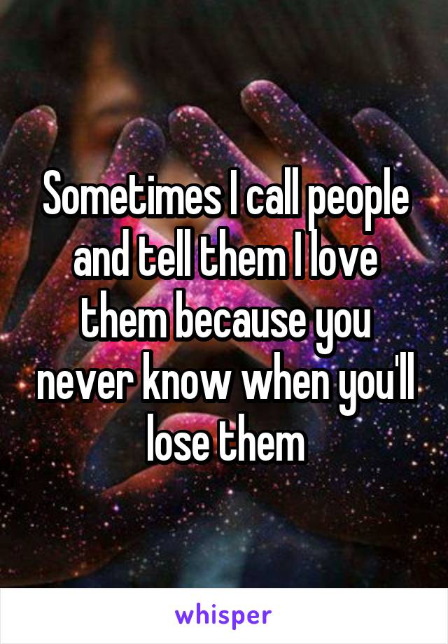 Sometimes I call people and tell them I love them because you never know when you'll lose them