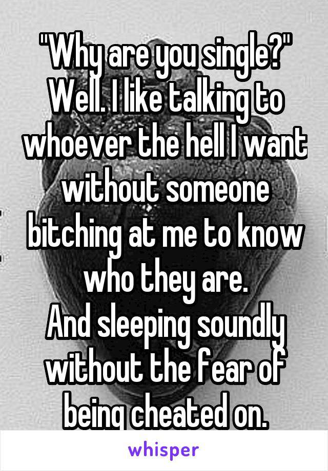 "Why are you single?"
Well. I like talking to whoever the hell I want without someone bitching at me to know who they are.
And sleeping soundly without the fear of being cheated on.