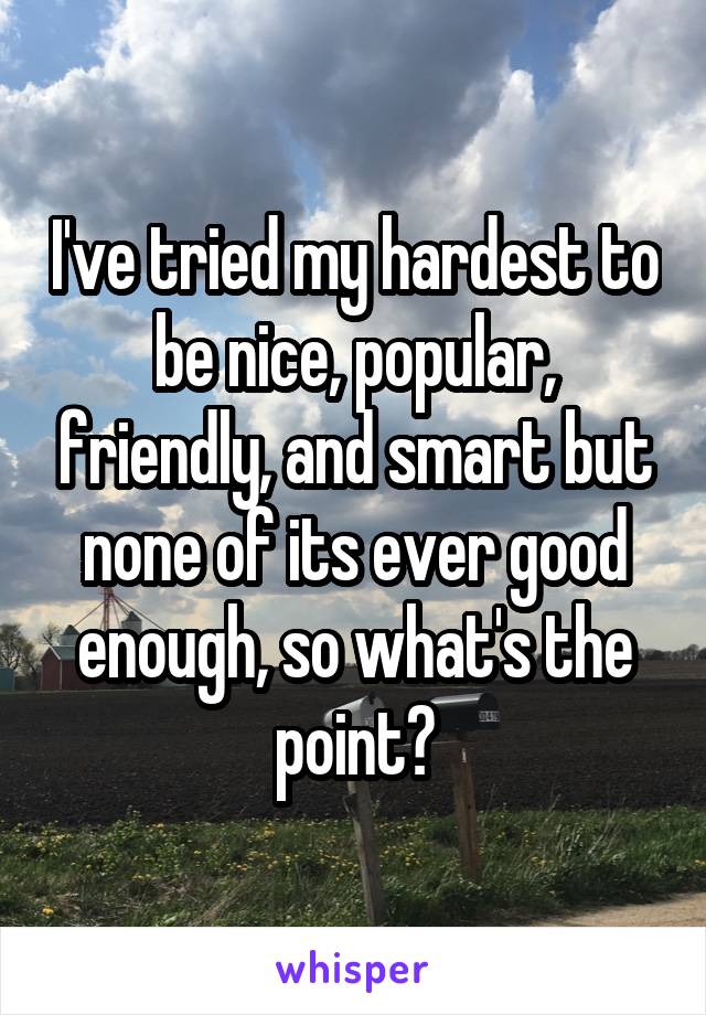 I've tried my hardest to be nice, popular, friendly, and smart but none of its ever good enough, so what's the point?