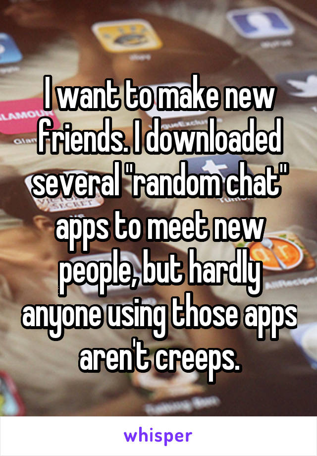 I want to make new friends. I downloaded several "random chat" apps to meet new people, but hardly anyone using those apps aren't creeps.