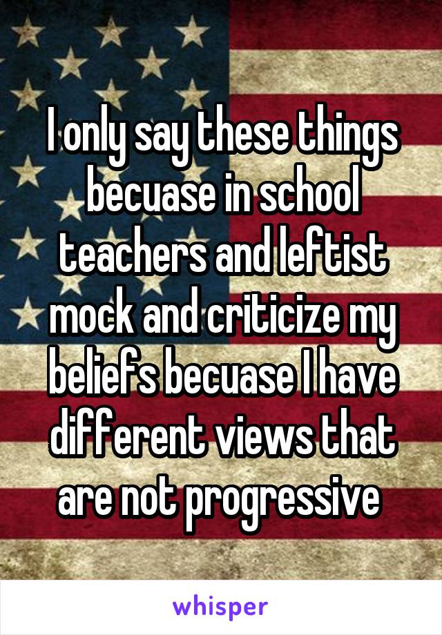 I only say these things becuase in school teachers and leftist mock and criticize my beliefs becuase I have different views that are not progressive 