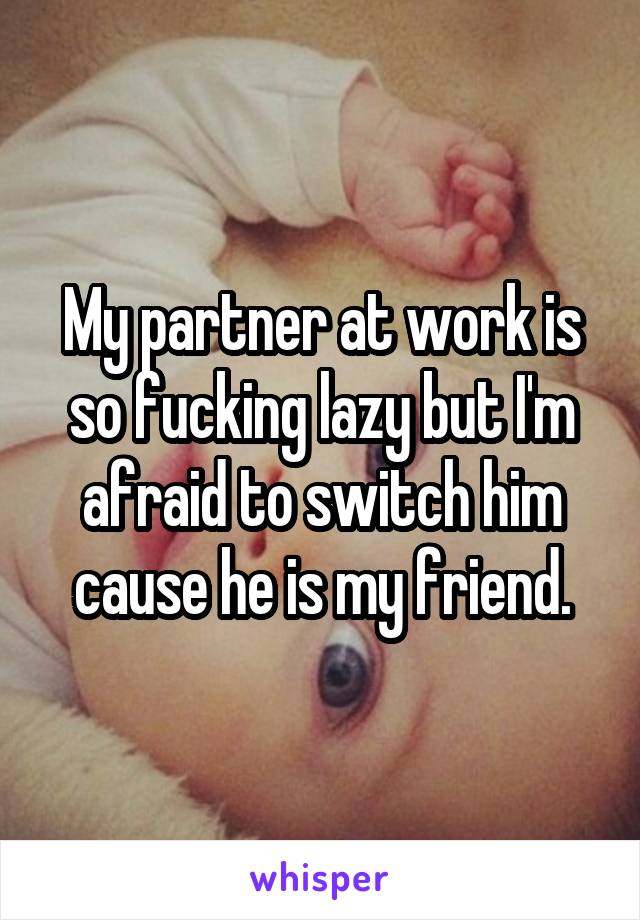 My partner at work is so fucking lazy but I'm afraid to switch him cause he is my friend.