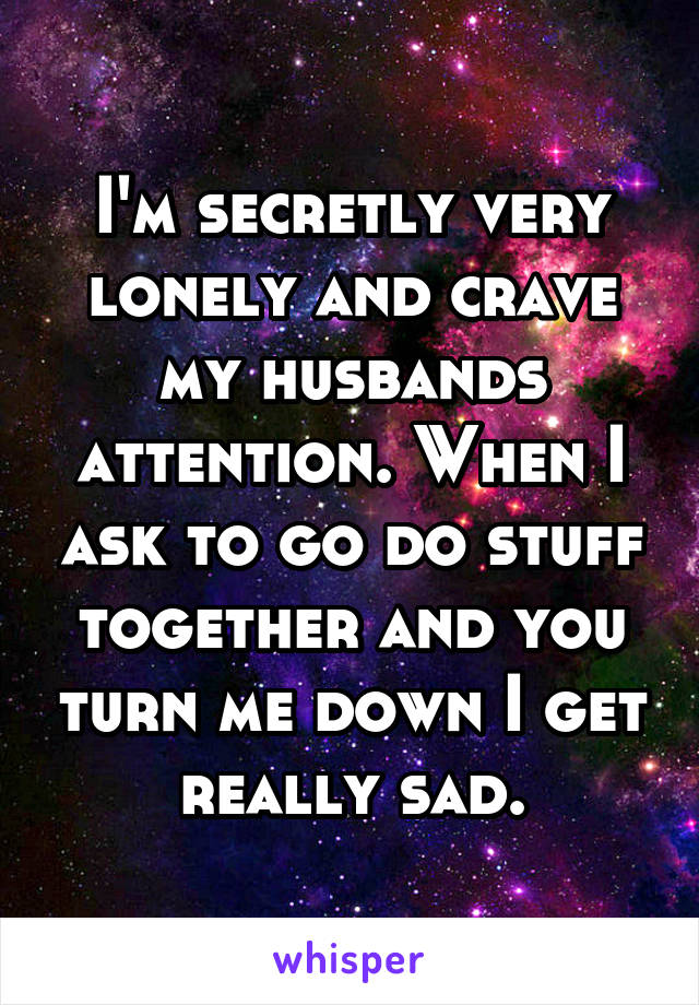 I'm secretly very lonely and crave my husbands attention. When I ask to go do stuff together and you turn me down I get really sad.