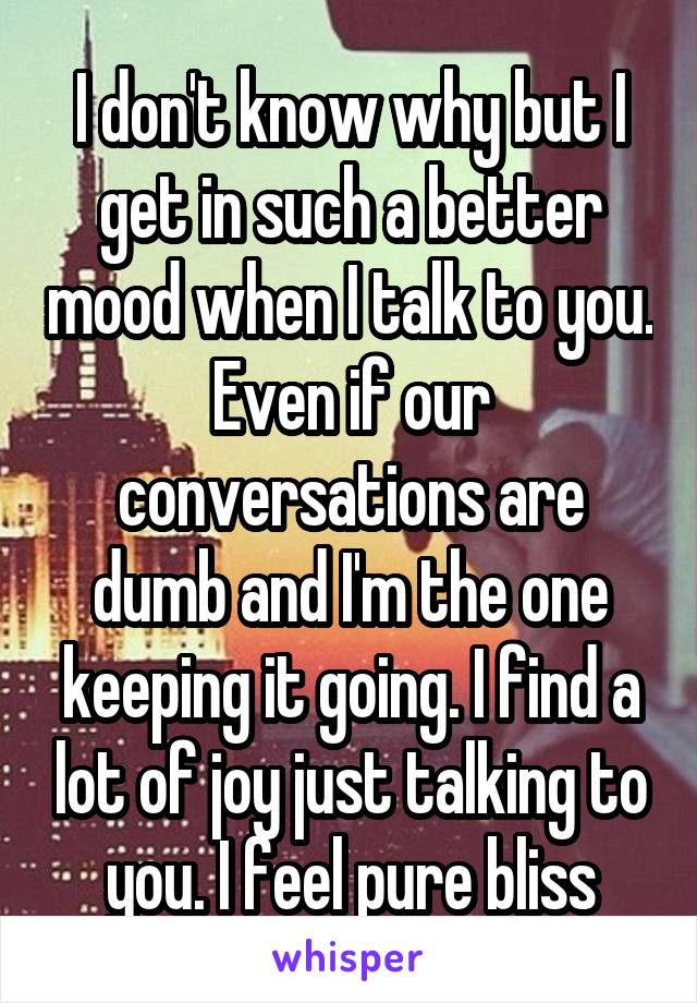 I don't know why but I get in such a better mood when I talk to you. Even if our conversations are dumb and I'm the one keeping it going. I find a lot of joy just talking to you. I feel pure bliss