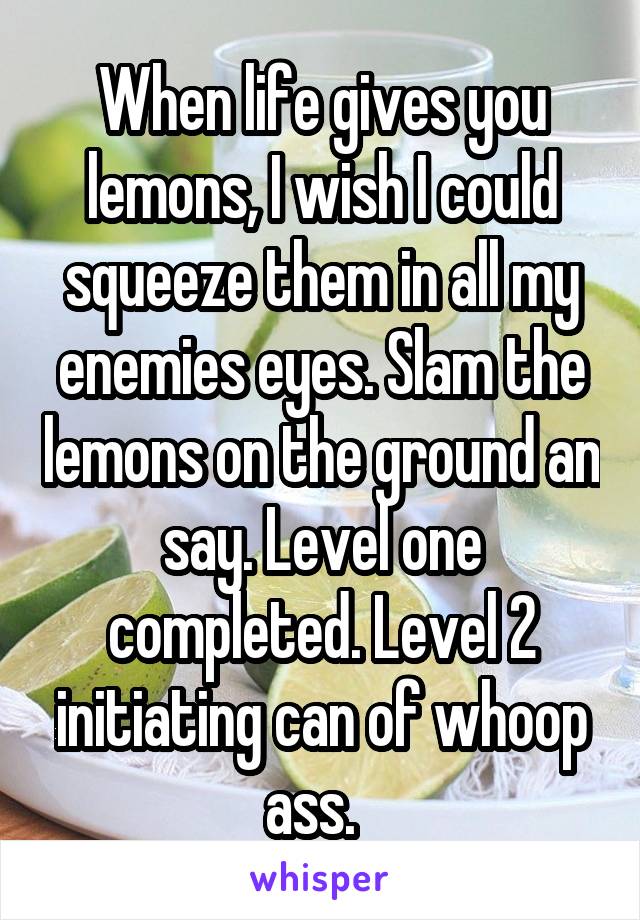 When life gives you lemons, I wish I could squeeze them in all my enemies eyes. Slam the lemons on the ground an say. Level one completed. Level 2 initiating can of whoop ass.  