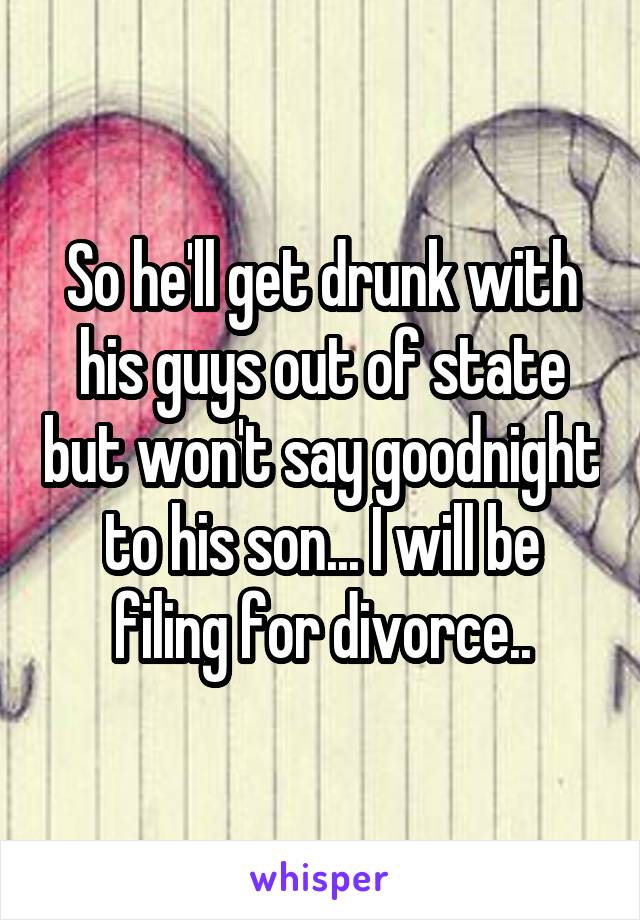 So he'll get drunk with his guys out of state but won't say goodnight to his son... I will be filing for divorce..