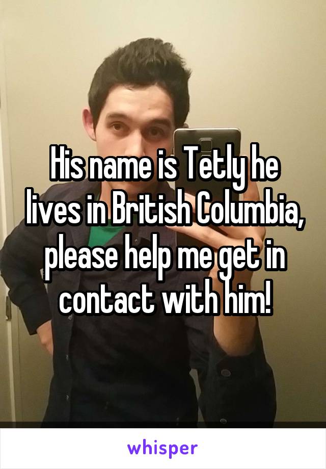 His name is Tetly he lives in British Columbia, please help me get in contact with him!