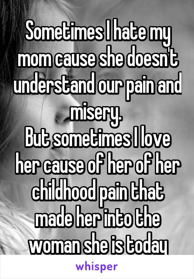 Sometimes I hate my mom cause she doesn't understand our pain and misery. 
But sometimes I love her cause of her of her childhood pain that made her into the woman she is today