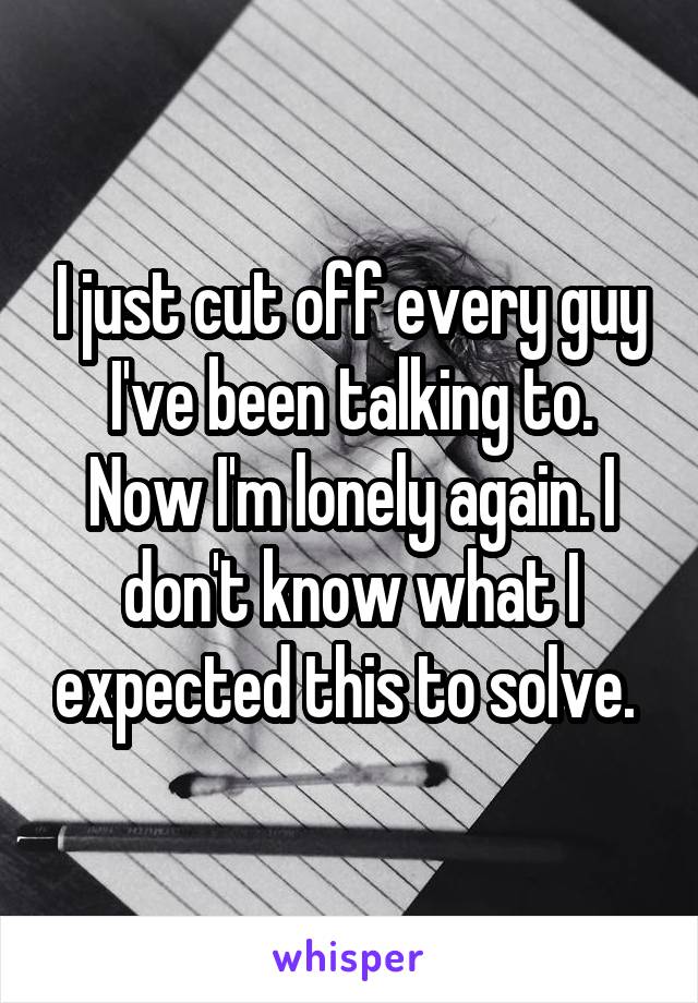 I just cut off every guy I've been talking to. Now I'm lonely again. I don't know what I expected this to solve. 