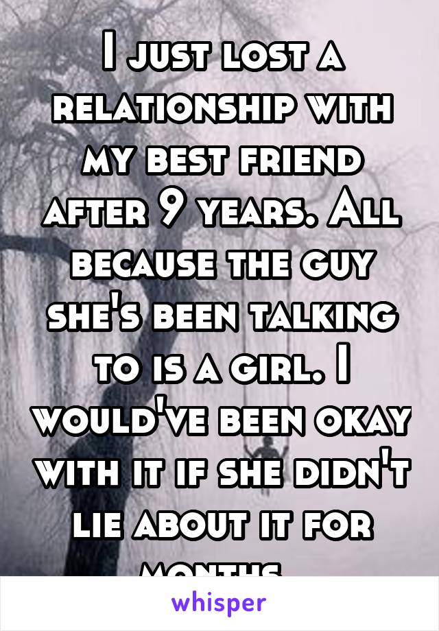 I just lost a relationship with my best friend after 9 years. All because the guy she's been talking to is a girl. I would've been okay with it if she didn't lie about it for months. 