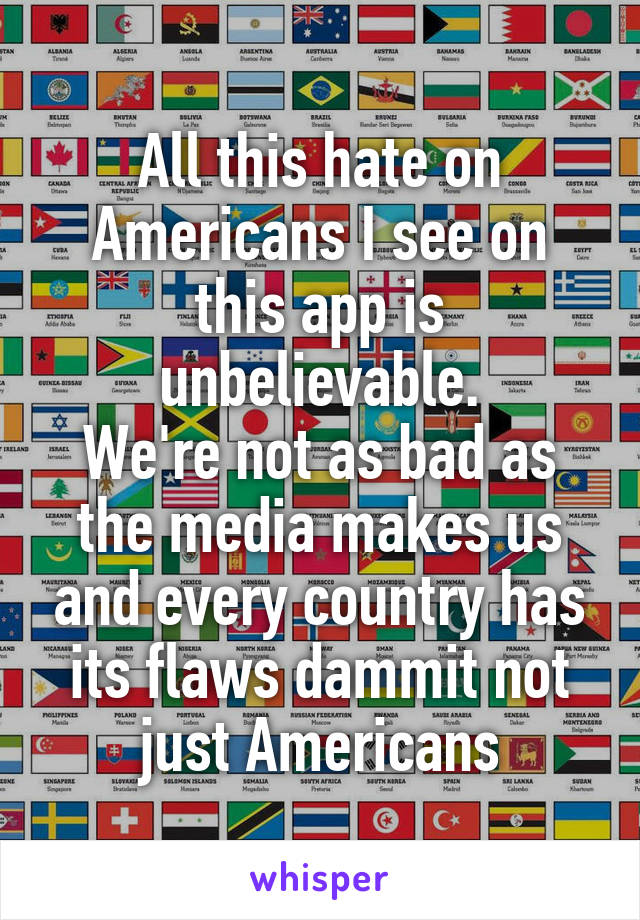 All this hate on Americans I see on this app is unbelievable.
We're not as bad as the media makes us and every country has its flaws dammit not just Americans