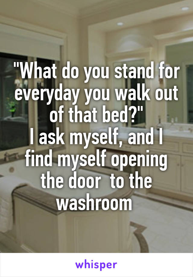 "What do you stand for everyday you walk out of that bed?"
I ask myself, and I find myself opening the door  to the washroom 