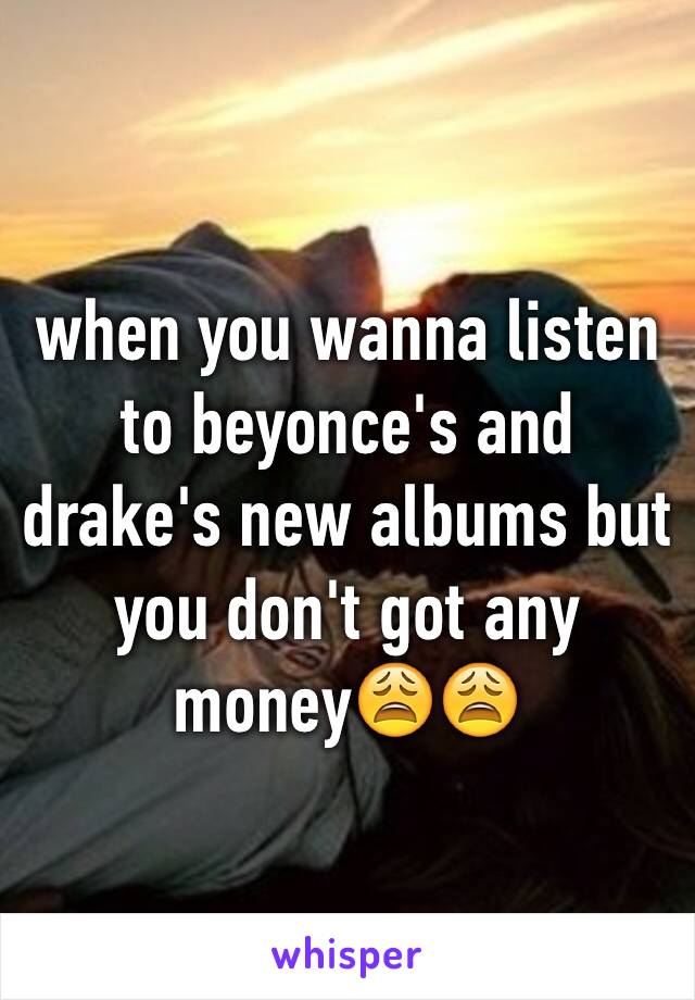 when you wanna listen to beyonce's and drake's new albums but you don't got any money😩😩